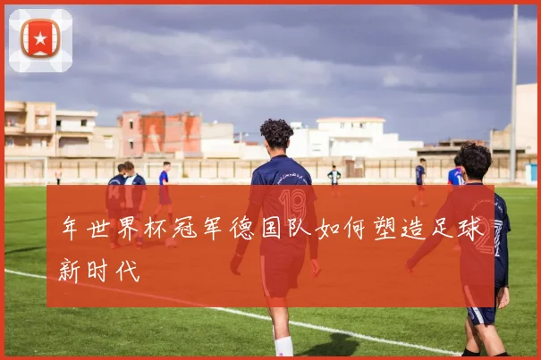 年世界杯冠军德国队如何塑造足球新时代