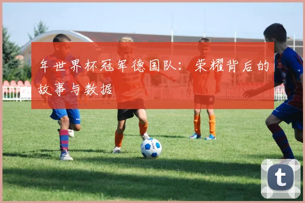 年世界杯冠军德国队：荣耀背后的故事与数据