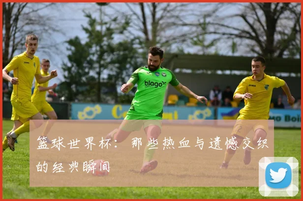 篮球世界杯:那些热血与遗憾交织的经典瞬间