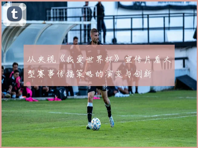 从央视《我爱世界杯》宣传片看大型赛事传播策略的演变与创新