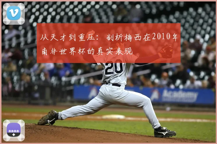 从天才到重压：剖析梅西在2010年南非世界杯的真实表现