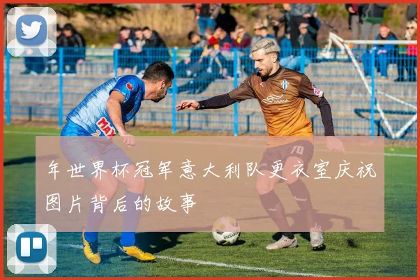 年世界杯冠军意大利队更衣室庆祝图片背后的故事