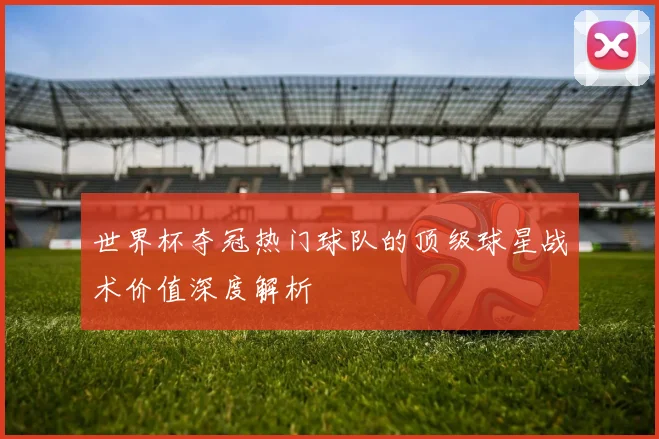 世界杯夺冠热门球队的顶级球星战术价值深度解析