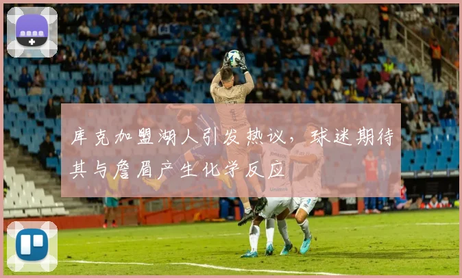 库克加盟湖人引发热议，球迷期待其与詹眉产生化学反应