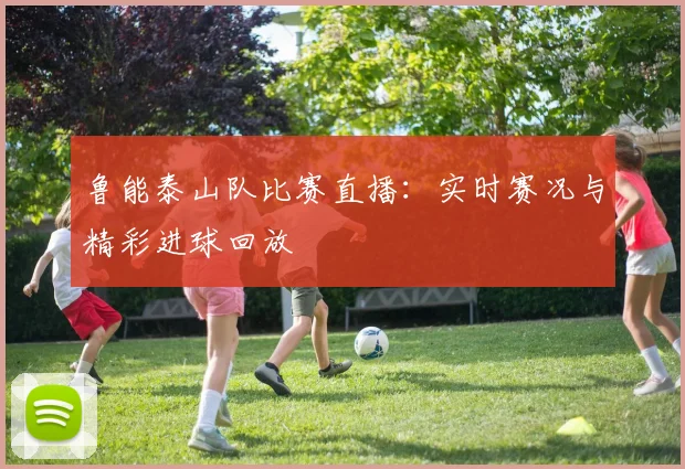鲁能泰山队比赛直播：实时赛况与精彩进球回放