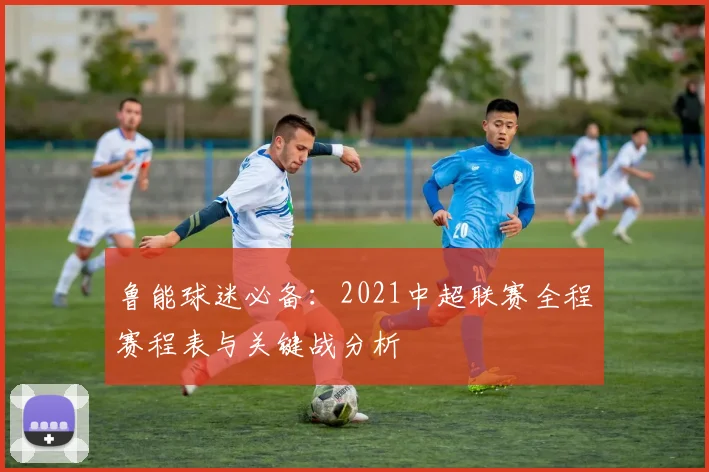鲁能球迷必备：2021中超联赛全程赛程表与关键战分析